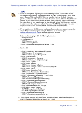 Downloading and installing BMC Reporting Foundation 3.2.00, Crystal Reports 2008 (Designer component), and



               NOTE
           s   Before installing BMC Reporting Foundation 3.2.00, you must have the BMC Portal
               database installed (Default instance name: BMCREPO in the installation screen). In the
               prior releases of this product, BMC Software bundled Oracle as the BMC Datastore
               product. References to the "database" in this document refer to either the BMC Datastore
               product or your own licensed version of Oracle, interchangeably. If instructions differ
               between the use of your own licensed version of Oracle and the BMC Datastore product,
               this document refers to those specifically by name. The BMC Datastore product is no
               longer available to new licensees of BMC Performance Manager Reporting.

           s   If you must have the BMC Datastore product and were active on a support contract for
               any of the products below prior to July 1, 2009, send an email message to
               ProductionControl@BMC.com to obtain a copy of this software.

               In the email message, provide the following information:
               — Company name
               — Valid support ID
               — BMC Datastore version
               — BMC Datastore platform
               — BMC Performance Manager Portal version V.r.mm

           s   Product list:

               —   BMC Application Performance and Analytics
               —   BMC Enterprise Event Manager
               —   BMC Event and Impact Management
               —   BMC Event Manager
               —   BMC Event Manager - Enterprise
               —   BMC Event Manager - Original Package
               —   BMC Impact Explorer
               —   BMC Impact Manager
               —   BMC Impact Manager Adapters
               —   BMC Impact Manager Service Components (500 pack)
               —   BMC Impact Portal
               —   BMC Impact Standalone Node
               —   BMC Impact Web Console - Business User
               —   BMC Performance Analysis for Servers
               —   BMC Performance Assurance for Virtual Servers
               —   BMC Performance Management
               —   BMC Performance Management Reporting
               —   BMC Performance Manager Console
               —   BMC Performance Manager Reporting
               —   BMC Portal - Original Version
               —   BMC Proactive Service Desk Package
               —   BMC Service Impact Manager
               —   PATROL Integration for DashBoard
               —   PATROL Reporting for Networks
               —   BMC Performance Manager Portal
               —   BMC Performance Assurance for Servers

           s   You will need to obtain your own Oracle license if you were not active on support for
               BMC Performance Manager Portal prior to July 1, 2009.



                                                                               Chapter 6   Reports     163
 