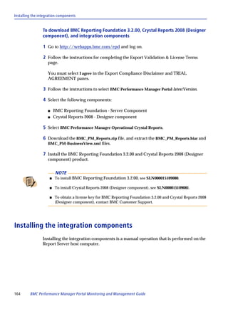 Installing the integration components


                 To download BMC Reporting Foundation 3.2.00, Crystal Reports 2008 (Designer
                 component), and integration components

                 1 Go to http://webapps.bmc.com/epd and log on.

                 2 Follow the instructions for completing the Export Validation & License Terms
                    page.

                    You must select I agree in the Export Compliance Disclaimer and TRIAL
                    AGREEMENT panes.

                 3 Follow the instructions to select BMC Performance Manager Portal latestVersion.

                 4 Select the following components:

                    s    BMC Reporting Foundation - Server Component
                    s    Crystal Reports 2008 - Designer component

                 5 Select BMC Performance Manager Operational Crystal Reports.

                 6 Download the BMC_PM_Reports.zip file, and extract the BMC_PM_Reports.biar and
                    BMC_PM-BusinessView.xml files.

                 7 Install the BMC Reporting Foundation 3.2.00 and Crystal Reports 2008 (Designer
                    component) product.


                          NOTE
                     s   To install BMC Reporting Foundation 3.2.00, see SLN000015109080.

                     s   To install Crystal Reports 2008 (Designer component), see SLN000015109081.

                     s   To obtain a license key for BMC Reporting Foundation 3.2.00 and Crystal Reports 2008
                         (Designer component), contact BMC Customer Support.




Installing the integration components
                 Installing the integration components is a manual operation that is performed on the
                 Report Server host computer.




164      BMC Performance Manager Portal Monitoring and Management Guide
 