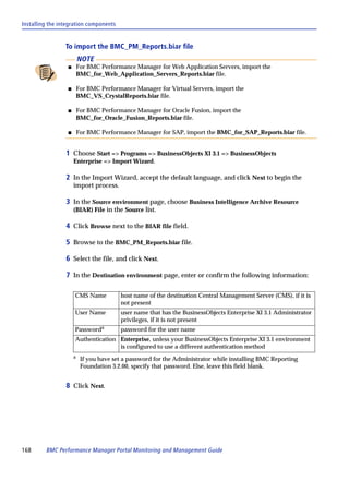 Installing the integration components


                 To import the BMC_PM_Reports.biar file
                          NOTE
                  s       For BMC Performance Manager for Web Application Servers, import the
                          BMC_for_Web_Application_Servers_Reports.biar file.

                  s       For BMC Performance Manager for Virtual Servers, import the
                          BMC_VS_CrystalReports.biar file.

                  s       For BMC Performance Manager for Oracle Fusion, import the
                          BMC_for_Oracle_Fusion_Reports.biar file.

                  s       For BMC Performance Manager for SAP, import the BMC_for_SAP_Reports.biar file.


                 1 Choose Start => Programs => BusinessObjects XI 3.1 => BusinessObjects
                      Enterprise => Import Wizard.

                 2 In the Import Wizard, accept the default language, and click Next to begin the
                      import process.

                 3 In the Source environment page, choose Business Intelligence Archive Resource
                      (BIAR) File in the Source list.

                 4 Click Browse next to the BIAR file field.

                 5 Browse to the BMC_PM_Reports.biar file.

                 6 Select the file, and click Next.

                 7 In the Destination environment page, enter or confirm the following information:

                      CMS Name           host name of the destination Central Management Server (CMS), if it is
                                         not present
                      User Name          user name that has the BusinessObjects Enterprise XI 3.1 Administrator
                                         privileges, if it is not present
                      Passworda          password for the user name
                      Authentication Enterprise, unless your BusinessObjects Enterprise XI 3.1 environment
                                     is configured to use a different authentication method
                      a
                           If you have set a password for the Administrator while installing BMC Reporting
                           Foundation 3.2.00, specify that password. Else, leave this field blank.


                 8 Click Next.




168      BMC Performance Manager Portal Monitoring and Management Guide
 