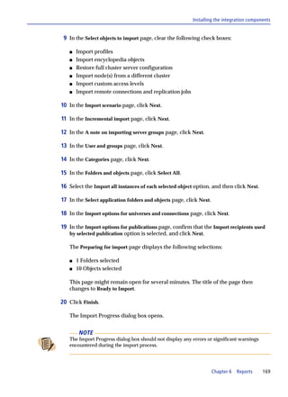 Installing the integration components


 9 In the Select objects to import page, clear the following check boxes:

   s   Import profiles
   s   Import encyclopedia objects
   s   Restore full cluster server configuration
   s   Import node(s) from a different cluster
   s   Import custom access levels
   s   Import remote connections and replication jobs

10 In the Import scenario page, click Next.

11 In the Incremental import page, click Next.

12 In the A note on importing server groups page, click Next.

13 In the User and groups page, click Next.

14 In the Categories page, click Next.

15 In the Folders and objects page, click Select All.

16 Select the Import all instances of each selected object option, and then click Next.

17 In the Select application folders and objects page, click Next.

18 In the Import options for universes and connections page, click Next.

19 In the Import options for publications page, confirm that the Import recipients used
   by selected publication option is selected, and click Next.

   The Preparing for import page displays the following selections:

   s   1 Folders selected
   s   10 Objects selected

   This page might remain open for several minutes. The title of the page then
   changes to Ready to Import.

20 Click Finish.

   The Import Progress dialog box opens.


        NOTE
   The Import Progress dialog box should not display any errors or significant warnings
   encountered during the import process.




                                                                     Chapter 6   Reports   169
 