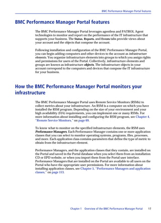 BMC Performance Manager Portal features



BMC Performance Manager Portal features
        The BMC Performance Manager Portal leverages agentless and PATROL Agent
        technologies to monitor and report on the performance of the IT infrastructure that
        supports your business. The Status, Reports, and Events tabs provide views about
        your account and the objects that compose the account.

        Following installation and configuration of the BMC Performance Manager Portal,
        you can begin adding computers and other devices to the account as infrastructure
        elements. You organize infrastructure elements into groups to which you assign rights
        and permissions for users of the Portal. Collectively, infrastructure elements and
        groups are known as infrastructure objects. The infrastructure objects in your
        account correspond to the computers and devices that compose the IT infrastructure
        for your business.



How the BMC Performance Manager Portal monitors your
infrastructure
        The BMC Performance Manager Portal uses Remote Service Monitors (RSMs) to
        collect metrics about your infrastructure. An RSM is a computer on which you have
        installed the RSM program. Depending on the size of your environment and your
        high availability (HA) requirements, you can implement one or many RSMs. For
        more information about installing and configuring the RSM program, see Chapter 4,
        “Remote Service Monitors,” on page 69.

        To know what to monitor on the specified infrastructure elements, the RSM uses
        Performance Managers. Each Performance Manager contains one or more application
        classes that you can select to monitor operating systems, programs, files, processes,
        and more. Each application class contains parameters that define the type of metric to
        obtain from the infrastructure element.

        Performance Managers, and the application classes that they contain, are installed on
        the Portal and saved in the Portal database when you select them from an installation
        CD or EPD website, or when you import them from the Portal user interface.
        Performance Managers that are installed on the Portal are available to all users on the
        Portal who have the appropriate user permissions. For more information about
        installing application classes, see Chapter 5, “Performance Managers and application
        classes,” on page 113.




                                  Chapter 1   Overview of the BMC Performance Manager Portal   17
 