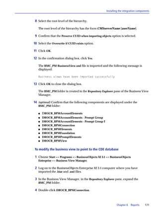 Installing the integration components


 8 Select the root level of the hierarchy.

   The root level of the hierarchy has the form CMSserverName [userName].

 9 Confirm that the Preserve CUID when importing objects option is selected.

10 Select the Overwrite if CUID exists option.

11 Click OK.

12 In the confirmation dialog box, click Yes.

   The BMC_PM-BusinessView.xml file is imported and the following message is
   displayed:

   Business views have been imported successfully

13 Click OK to close the dialog box.

   The BMC_PM folder is created in the Repository Explorer pane of the Business View
   Manager.

14 (optional) Confirm that the following components are displayed under the
   BMC_PM folder:

   s   DROCR_BPMAccountElements
   s   DROCR_BPMAccountElements - Prompt Group
   s   DROCR_BPMAccountElements - Prompt Group 2
   s   DROCR_BPMConnection
   s   DROCR_BPMElements
   s   DROCR_BPMFoundation
   s   DROCR_BPMPromptElements
   s   DROCR_BPMView


To modify the business view to point to the CDE database

 1 Choose Start => Programs => BusinessObjects XI 3.1 => BusinessObjects
   Enterprise => Business View Manager.

 2 Log on to the BusinessObjects Enterprise XI 3.1 computer where you have
   imported the .biar and .xml files.

 3 In the Business View Manager, in the Repository Explorer pane, expand the
   BMC_PM folder.

 4 Double-click DROCR_BPMConnection.



                                                              Chapter 6   Reports      171
 