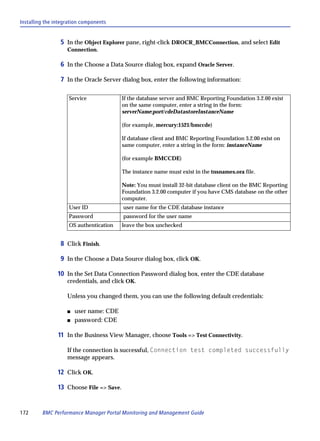 Installing the integration components


                 5 In the Object Explorer pane, right-click DROCR_BMCConnection, and select Edit
                    Connection.

                 6 In the Choose a Data Source dialog box, expand Oracle Server.

                 7 In the Oracle Server dialog box, enter the following information:

                     Service              If the database server and BMC Reporting Foundation 3.2.00 exist
                                          on the same computer, enter a string in the form:
                                          serverName:port/cdeDatastoreInstanceName

                                          (for example, mercury:1521/bmccde)

                                          If database client and BMC Reporting Foundation 3.2.00 exist on
                                          same computer, enter a string in the form: instanceName

                                          (for example BMCCDE)

                                          The instance name must exist in the tnsnames.ora file.

                                          Note: You must install 32-bit database client on the BMC Reporting
                                          Foundation 3.2.00 computer if you have CMS database on the other
                                          computer.
                     User ID              user name for the CDE database instance
                     Password             password for the user name
                     OS authentication    leave the box unchecked


                 8 Click Finish.

                 9 In the Choose a Data Source dialog box, click OK.

                10 In the Set Data Connection Password dialog box, enter the CDE database
                    credentials, and click OK.

                    Unless you changed them, you can use the following default credentials:

                    s   user name: CDE
                    s   password: CDE

                11 In the Business View Manager, choose Tools => Test Connectivity.

                    If the connection is successful, Connection test completed successfully
                    message appears.

                12 Click OK.

                13 Choose File => Save.


172      BMC Performance Manager Portal Monitoring and Management Guide
 