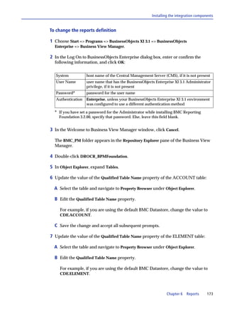 Installing the integration components


To change the reports definition

1 Choose Start => Programs => BusinessObjects XI 3.1 => BusinessObjects
  Enterprise => Business View Manager.

2 In the Log On to BusinessObjects Enterprise dialog box, enter or confirm the
  following information, and click OK:


   System            host name of the Central Management Server (CMS), if it is not present
   User Name         user name that has the BusinessObjects Enterprise XI 3.1 Administrator
                     privilege, if it is not present
   Passworda         password for the user name
   Authentication    Enterprise, unless your BusinessObjects Enterprise XI 3.1 environment
                     was configured to use a different authentication method
  a
      If you have set a password for the Administrator while installing BMC Reporting
      Foundation 3.2.00, specify that password. Else, leave this field blank.


3 In the Welcome to Business View Manager window, click Cancel.

  The BMC_PM folder appears in the Repository Explorer pane of the Business View
  Manager.

4 Double-click DROCR_BPMFoundation.

5 In Object Explorer, expand Tables.

6 Update the value of the Qualified Table Name property of the ACCOUNT table:

  A Select the table and navigate to Property Browser under Object Explorer.

  B Edit the Qualified Table Name property.

      For example, if you are using the default BMC Datastore, change the value to
      CDE.ACCOUNT.

  C Save the change and accept all subsequent prompts.

7 Update the value of the Qualified Table Name property of the ELEMENT table:

  A Select the table and navigate to Property Browser under Object Explorer.

  B Edit the Qualified Table Name property.

      For example, if you are using the default BMC Datastore, change the value to
      CDE.ELEMENT.




                                                                  Chapter 6   Reports      173
 