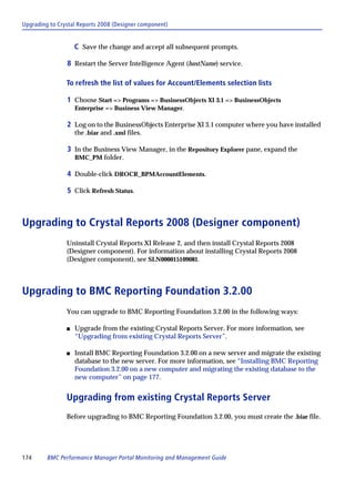 Upgrading to Crystal Reports 2008 (Designer component)


                    C Save the change and accept all subsequent prompts.

                8 Restart the Server Intelligence Agent (hostName) service.

                To refresh the list of values for Account/Elements selection lists

                1 Choose Start => Programs => BusinessObjects XI 3.1 => BusinessObjects
                    Enterprise => Business View Manager.

                2 Log on to the BusinessObjects Enterprise XI 3.1 computer where you have installed
                    the .biar and .xml files.

                3 In the Business View Manager, in the Repository Explorer pane, expand the
                    BMC_PM folder.

                4 Double-click DROCR_BPMAccountElements.

                5 Click Refresh Status.



Upgrading to Crystal Reports 2008 (Designer component)
                Uninstall Crystal Reports XI Release 2, and then install Crystal Reports 2008
                (Designer component). For information about installing Crystal Reports 2008
                (Designer component), see SLN000015109081.



Upgrading to BMC Reporting Foundation 3.2.00
                You can upgrade to BMC Reporting Foundation 3.2.00 in the following ways:

                s   Upgrade from the existing Crystal Reports Server. For more information, see
                    “Upgrading from existing Crystal Reports Server”.

                s   Install BMC Reporting Foundation 3.2.00 on a new server and migrate the existing
                    database to the new server. For more information, see “Installing BMC Reporting
                    Foundation 3.2.00 on a new computer and migrating the existing database to the
                    new computer” on page 177.


                Upgrading from existing Crystal Reports Server
                Before upgrading to BMC Reporting Foundation 3.2.00, you must create the .biar file.




174      BMC Performance Manager Portal Monitoring and Management Guide
 