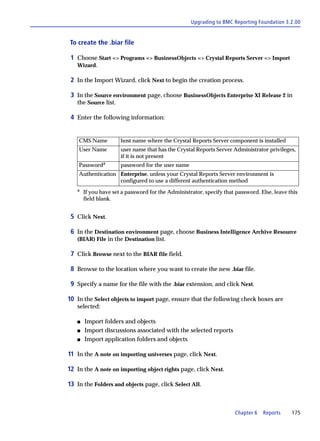 Upgrading to BMC Reporting Foundation 3.2.00


To create the .biar file

 1 Choose Start => Programs => BusinessObjects => Crystal Reports Server => Import
   Wizard.

 2 In the Import Wizard, click Next to begin the creation process.

 3 In the Source environment page, choose BusinessObjects Enterprise XI Release 2 in
   the Source list.

 4 Enter the following information:


    CMS Name          host name where the Crystal Reports Server component is installed
    User Name         user name that has the Crystal Reports Server Administrator privileges,
                      if it is not present
    Passworda         password for the user name
    Authentication Enterprise, unless your Crystal Reports Server environment is
                   configured to use a different authentication method
   a
       If you have set a password for the Administrator, specify that password. Else, leave this
       field blank.


 5 Click Next.

 6 In the Destination environment page, choose Business Intelligence Archive Resource
   (BIAR) File in the Destination list.

 7 Click Browse next to the BIAR file field.

 8 Browse to the location where you want to create the new .biar file.

 9 Specify a name for the file with the .biar extension, and click Next.

10 In the Select objects to import page, ensure that the following check boxes are
   selected:

   s   Import folders and objects
   s   Import discussions associated with the selected reports
   s   Import application folders and objects

11 In the A note on importing universes page, click Next.

12 In the A note on importing object rights page, click Next.

13 In the Folders and objects page, click Select All.



                                                                      Chapter 6   Reports    175
 