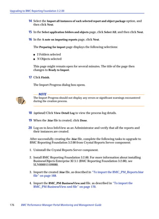 Upgrading to BMC Reporting Foundation 3.2.00


               14 Select the Import all instances of each selected report and object package option, and
                  then click Next.

               15 In the Select application folders and objects page, click Select All, and then click Next.

               16 In the A note on importing reports page, click Next.

                  The Preparing for import page displays the following selections:

                  s   2 Folders selected
                  s   N Objects selected

                  This page might remain open for several minutes. The title of the page then
                  changes to Ready to Import.

               17 Click Finish.

                  The Import Progress dialog box opens.


                       NOTE
                  The Import Progress should not display any errors or significant warnings encountered
                  during the creation process.



               18 (optional) Click View Detail Log to view the process log details.

               19 When the .biar file is created, click Done.

              20 Log on to Java InfoView as an Administrator and verify that all the reports and
                  their instances are created.

                After successfully creating the .biar file, complete the following tasks to upgrade to
                BMC Reporting Foundation 3.2.00 from Crystal Reports Server component:

               1. Uninstall the Crystal Reports Server component.

               2. Install BMC Reporting Foundation 3.2.00. For more information about installing
                  BusinessObjects Enterprise XI 3.1 (BMC Reporting Foundation 3.2.00), see
                  SLN000015109080.

               3. Import the created .biar file, as described in “To import the BMC_PM_Reports.biar
                  file” on page 168.

               4. Import the BMC_PM-BusinessView.xml file, as described in “To import the
                  BMC_PM-BusinessView.xml file” on page 170.




176      BMC Performance Manager Portal Monitoring and Management Guide
 