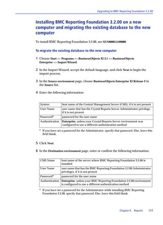 Upgrading to BMC Reporting Foundation 3.2.00



Installing BMC Reporting Foundation 3.2.00 on a new
computer and migrating the existing database to the new
computer
To install BMC Reporting Foundation 3.2.00, see SLN000015109080.

To migrate the existing database to the new computer

1 Choose Start => Programs => BusinessObjects XI 3.1 => BusinessObjects
  Enterprise => Import Wizard.

2 In the Import Wizard, accept the default language, and click Next to begin the
  import process.

3 In the Source environment page, choose BusinessObjects Enterprise XI Release 2 in
  the Source list.

4 Enter the following information:


   System            host name of the Central Management Server (CMS), if it is not present
   User Name         user name that has the Crystal Reports Server Administrator privilege,
                     if it is not present
   Passworda         password for the user name
   Authentication    Enterprise, unless your Crystal Reports Server environment was
                     configured to use a different authentication method
  a
      If you have set a password for the Administrator, specify that password. Else, leave this
      field blank.


5 Click Next.

6 In the Destination environment page, enter or confirm the following information:

   CMS Name          host name of the server where BMC Reporting Foundation 3.2.00 is
                     installed
   User Name         user name that has the BMC Reporting Foundation 3.2.00 Administrator
                     privileges, if it is not present
   Passworda         password for the user name
   Authentication Enterprise, unless your BMC Reporting Foundation 3.2.00 environment
                  is configured to use a different authentication method
  a
      If you have set a password for the Administrator while installing BMC Reporting
      Foundation 3.2.00, specify that password. Else, leave this field blank.




                                                                    Chapter 6   Reports     177
 