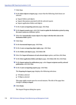 Upgrading to BMC Reporting Foundation 3.2.00


                7 Click Next.

                8 In the Select objects to import page, ensure that the following check boxes are
                  selected:

                  s   Import folders and objects
                  s   Import discussions associated with the selected reports
                  s   Import application folders and objects

                9 In the A note on importing universes page, click Next.

               10 In the Import scenario page, select the I want to update the destination system by using
                  the source system as a reference option.

               11 Select the Automatically rename objects if an object with that title exists in the
                  destination folder option.

               12 Click Next.

               13 In the Incremental import page, click Next.

               14 In the A note on importing object rights page, click Next.

               15 In the Folders and objects page, click Select All.

               16 Select the Import all instances of each selected object option, and then click Next.

               17 In the Select application folders and objects page, click Select All, then click Next.

               18 In the Import options for publications page, select Import recipients used by selected
                  publications, and click Next.

               19 In the A note on importing reports page, click Next.

                  The Preparing for import page displays the following selections:

                  s   N Folders selected
                  s   N Objects selected

                  This page might remain open for several minutes. The title of the page then
                  changes to Ready to Import.

              20 Click Finish.

                  The Import Progress dialog box opens.




178      BMC Performance Manager Portal Monitoring and Management Guide
 