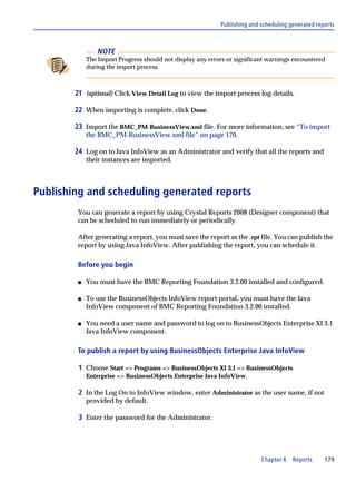 Publishing and scheduling generated reports



                 NOTE
             The Import Progress should not display any errors or significant warnings encountered
             during the import process.



        21 (optional) Click View Detail Log to view the import process log details.

        22 When importing is complete, click Done.

        23 Import the BMC_PM-BusinessView.xml file. For more information, see “To import
             the BMC_PM-BusinessView.xml file” on page 170.

        24 Log on to Java InfoView as an Administrator and verify that all the reports and
             their instances are imported.



Publishing and scheduling generated reports
         You can generate a report by using Crystal Reports 2008 (Designer component) that
         can be scheduled to run immediately or periodically.

         After generating a report, you must save the report as the .rpt file. You can publish the
         report by using Java InfoView. After publishing the report, you can schedule it.

         Before you begin

         s   You must have the BMC Reporting Foundation 3.2.00 installed and configured.

         s   To use the BusinessObjects InfoView report portal, you must have the Java
             InfoView component of BMC Reporting Foundation 3.2.00 installed.

         s   You need a user name and password to log on to BusinessObjects Enterprise XI 3.1
             Java InfoView component.

         To publish a report by using BusinessObjects Enterprise Java InfoView

         1 Choose Start => Programs => BusinessObjects XI 3.1 => BusinessObjects
             Enterprise => BusinessObjects Enterprise Java InfoView.

         2 In the Log On to InfoView window, enter Administrator as the user name, if not
             provided by default.

         3 Enter the password for the Administrator.




                                                                           Chapter 6   Reports     179
 