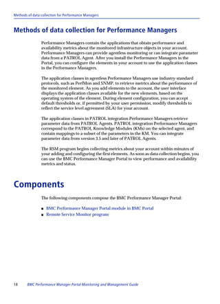 Methods of data collection for Performance Managers



Methods of data collection for Performance Managers
                Performance Managers contain the applications that obtain performance and
                availability metrics about the monitored infrastructure objects in your account.
                Performance Managers can provide agentless monitoring or can integrate parameter
                data from a PATROL Agent. After you install the Performance Managers in the
                Portal, you can configure the elements in your account to use the application classes
                in the Performance Managers.

                The application classes in agentless Performance Managers use industry-standard
                protocols, such as PerfMon and SNMP, to retrieve metrics about the performance of
                the monitored element. As you add elements to the account, the user interface
                displays the application classes available for the new elements, based on the
                operating system of the element. During element configuration, you can accept
                default thresholds or, if permitted by your user permission, modify thresholds to
                reflect the service level agreement (SLA) for your account.

                The application classes in PATROL integration Performance Managers retrieve
                parameter data from PATROL Agents. PATROL integration Performance Managers
                correspond to the PATROL Knowledge Modules (KMs) on the selected agent, and
                contain mappings to a subset of the parameters in the KM. You can integrate
                parameter data from version 3.5 and later of PATROL Agents.

                The RSM program begins collecting metrics about your account within minutes of
                your adding and configuring the first elements. As soon as data collection begins, you
                can use the BMC Performance Manager Portal to view performance and availability
                metrics and status.




Components
                The following components compose the BMC Performance Manager Portal:

                s   BMC Performance Manager Portal module in BMC Portal
                s   Remote Service Monitor program




18      BMC Performance Manager Portal Monitoring and Management Guide
 