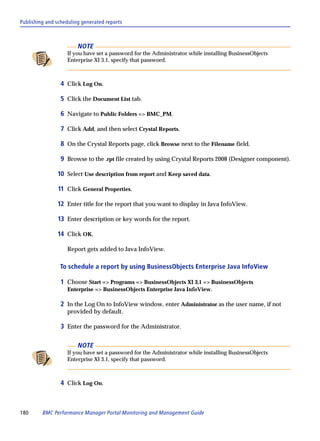 Publishing and scheduling generated reports



                        NOTE
                   If you have set a password for the Administrator while installing BusinessObjects
                   Enterprise XI 3.1, specify that password.



                 4 Click Log On.

                 5 Click the Document List tab.

                 6 Navigate to Public Folders => BMC_PM.

                 7 Click Add, and then select Crystal Reports.

                 8 On the Crystal Reports page, click Browse next to the Filename field.

                 9 Browse to the .rpt file created by using Crystal Reports 2008 (Designer component).

               10 Select Use description from report and Keep saved data.

               11 Click General Properties.

               12 Enter title for the report that you want to display in Java InfoView.

               13 Enter description or key words for the report.

               14 Click OK.

                   Report gets added to Java InfoView.

                To schedule a report by using BusinessObjects Enterprise Java InfoView

                 1 Choose Start => Programs => BusinessObjects XI 3.1 => BusinessObjects
                   Enterprise => BusinessObjects Enterprise Java InfoView.

                 2 In the Log On to InfoView window, enter Administrator as the user name, if not
                   provided by default.

                 3 Enter the password for the Administrator.

                        NOTE
                   If you have set a password for the Administrator while installing BusinessObjects
                   Enterprise XI 3.1, specify that password.



                 4 Click Log On.



180      BMC Performance Manager Portal Monitoring and Management Guide
 