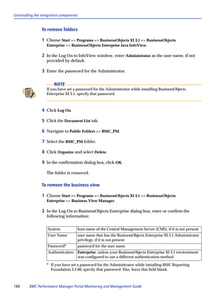 Uninstalling the integration components


                To remove folders

                 1 Choose Start => Programs => BusinessObjects XI 3.1 => BusinessObjects
                   Enterprise => BusinessObjects Enterprise Java InfoView.

                 2 In the Log On to InfoView window, enter Administrator as the user name, if not
                   provided by default.

                 3 Enter the password for the Administrator.

                        NOTE
                   If you have set a password for the Administrator while installing BusinessObjects
                   Enterprise XI 3.1, specify that password.



                 4 Click Log On.

                 5 Click the Document List tab.

                 6 Navigate to Public Folders => BMC_PM.

                 7 Select the BMC_PM folder.

                 8 Click Organize and select Delete.

                 9 In the confirmation dialog box, click OK.

                   The folder is removed.

                To remove the business view

                 1 Choose Start => Programs => BusinessObjects XI 3.1 => BusinessObjects
                   Enterprise => Business View Manager.

                 2 In the Log On to BusinessObjects Enterprise dialog box, enter or confirm the
                   following information:


                    System            host name of the Central Management Server (CMS), if it is not present
                    User Name         user name that has the BusinessObjects Enterprise XI 3.1 Administrator
                                      privilege, if it is not present
                    Passworda         password for the user name
                    Authentication    Enterprise, unless your BusinessObjects Enterprise XI 3.1 environment
                                      was configured to use a different authentication method
                   a
                       If you have set a password for the Administrator while installing BMC Reporting
                       Foundation 3.2.00, specify that password. Else, leave this field blank.



188      BMC Performance Manager Portal Monitoring and Management Guide
 