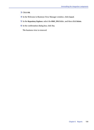 Uninstalling the integration components


3 Click OK.

4 In the Welcome to Business View Manager window, click Cancel.

5 In the Repository Explorer, select the BMC_PM folder, and then click Delete.

6 In the confirmation dialog box, click Yes.

  The business view is removed.




                                                              Chapter 6   Reports     189
 