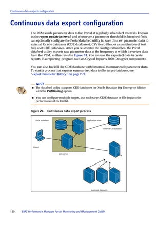 Continuous data export configuration



Continuous data export configuration
                The RSM sends parameter data to the Portal at regularly scheduled intervals, known
                as the report update interval, and whenever a parameter threshold is breached. You
                can optionally configure the Portal datafeed utility to save this raw parameter data to
                external Oracle databases (CDE databases), CSV (test) files, or a combination of test
                files and CDE databases. After you customize the configuration files, the Portal
                datafeed utility exports raw parameter data at the frequency at which it receives data
                from the RSM, as illustrated in Figure 24. You can use the exported data to create
                reports in a reporting program such as Crystal Reports 2008 (Designer component).

                You can also backfill the CDE database with historical (summarized) parameter data.
                To start a process that exports summarized data to the target database, see
                “exportParameterHistory” on page 272.


                     NOTE
                 s   The datafeed utility supports CDE databases on Oracle Database 10g Enterprise Edition
                     with the Partitioning option.

                 s   You can configure multiple targets, but each target CDE database or file impacts the
                     performance of the Portal.


                Figure 24         Continuous data export process

                     Portal database                         application server



                                                                                  external CDE database




                  browser


                                          web server
                                                                                                   RSM




                                                                   monitored elements




190      BMC Performance Manager Portal Monitoring and Management Guide
 