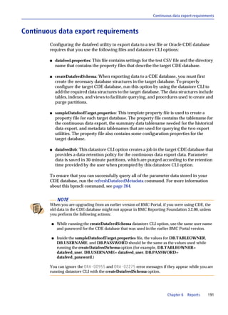 Continuous data export requirements



Continuous data export requirements
        Configuring the datafeed utility to export data to a test file or Oracle CDE database
        requires that you use the following files and datastore CLI options:

        s    datafeed.properties: This file contains settings for the test CSV file and the directory
             name that contains the property files that describe the target CDE database.

        s    createDatafeedSchema: When exporting data to a CDE database, you must first
             create the necessary database structures in the target database. To properly
             configure the target CDE database, run this option by using the datastore CLI to
             add the required data structures to the target database. The data structures include
             tables, indexes, and views to facilitate querying, and procedures used to create and
             purge partitions.

        s    sampleDatafeedTarget.properties: This template property file is used to create a
             property file for each target database. The property file contains the tablename for
             the continuous data export, the summary data tablename needed for the historical
             data export, and metadata tablenames that are used for querying the two export
             utilities. The property file also contains some configuration properties for the
             target database.

        s    datafeedJob: This datastore CLI option creates a job in the target CDE database that
             provides a data-retention policy for the continuous data export data. Parameter
             data is saved in 30-minute partitions, which are purged according to the retention
             time provided by the user when prompted by this datastore CLI option.

        To ensure that you can successfully query all of the parameter data stored in your
        CDE database, run the refreshDatafeedMetadata command. For more information
        about this bpmcli command, see page 264.


              NOTE
        When you are upgrading from an earlier version of BMC Portal, if you were using CDE, the
        old data in the CDE database might not appear in BMC Reporting Foundation 3.2.00, unless
        you perform the following actions:

         s   While running the createDatafeedSchema datastore CLI option, use the same user name
             and password for the CDE database that was used in the earlier BMC Portal version.

         s   Inside the sampleDatafeedTarget.properties file, the values for DB.TABLEOWNER,
             DB.USERNAME, and DB.PASSWORD should be the same as the values used while
             running the createDatafeedSchema option (for example, DB.TABLEOWNER=
             datafeed_user, DB.USERNAME= datafeed_user, DB.PASSWORD=
             datafeed_password.)

        You can ignore the ORA-00955 and ORA-02275 error messages if they appear while you are
        running datastore CLI with the createDatafeedSchema option.




                                                                           Chapter 6   Reports    191
 