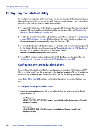 Configuring the datafeed utility



Configuring the datafeed utility
                 To configure the datafeed utility and target clients, perform the following procedures
                 in the order shown. For environments with clustered application servers, repeat these
                 procedures for each application server in the cluster.

                 1. To update the attributes in the datafeed.properties file to scan a directory for export
                    property files and enable the datafeed utility, use the procedure in “Configuring
                    the target datafeed clients” on page 192.

                 2. To add the necessary tables to a CDE database, use the procedure in “Configuring
                    a target CDE database” on page 195 to configure the target database and execute
                    the createDatafeedSchema option by using the datastore CLI.

                 3. To specify the target CDE databases and to control which parameters are exported
                    by the datafeed utility, use the procedure in “Specifying the target CDE databases”
                    on page 199 to configure the property files based on the
                    sampleDatafeedTarget.properties template file.

                 4. To establish a data retention policy for the CDE database, use the procedure in
                    “Changing the retention policy for the CDE database” on page 201.


                 Configuring the target datafeed clients
                 You configure the datafeed utility to export parameter data to a CDE database, CSV
                 file, or both by modifying the properties in the datafeed.properties file, as described in
                 the following procedure. You should specify a CSV file for testing purposes only.

                 Also, Table 22 on page 202 contains optional configuration properties that you can
                 set.

                 To configure the target datafeed clients

                  1 Locate the datafeed.properties file at one of the following locations on the Portal
                     application server:

                     — On Windows:
                        %BMC_PORTAL_KIT_HOME%appserverwebsdktoolsjbossserverallconf
                        propertiesdrmop

                     — On Solaris:
                        $BMC_PORTAL_KIT_HOME/appserver/websdk/tools/jboss/server/all/conf/
                        properties/drmop




192      BMC Performance Manager Portal Monitoring and Management Guide
 