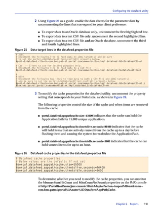Configuring the datafeed utility


               2 Using Figure 25 as a guide, enable the data clients for the parameter data by
                 uncommenting the lines that correspond to your client preference:

                 s   To export data to an Oracle database only, uncomment the first highlighted line.
                 s   To export data to a test CSV file only, uncomment the second highlighted line.
                 s   To export data to a test CSV file and an Oracle database, uncomment the third
                     and fourth highlighted lines.
Figure 25   Data target lines in the datafeed.properties file
# JDBC
# Uncomment the following line to feed data to JDBC target(s) and be sure
# to set the portal.JdbcDataFeedClient.configDir property below.
#portal.datafeed.clients=com.bmc.patrol.portal.rsmcommunication.impl.datafeed.JdbcDataFeedClient

# CSV -- Client to use for testing purposes only.
# Uncomment the following line to feed data to a CSV file
#portal.datafeed.clients=com.bmc.patrol.portal.rsmcommunication.impl.datafeed.CsvDataFeedClient

#
# BOTH
# Uncomment the following two lines to feed data to both a CSV file and JDBC target(s)
# and be sure to set the portal.JdbcDataFeedClient.configDir property below.
#portal.datafeed.clients=com.bmc.patrol.portal.rsmcommunication.impl.datafeed.JdbcDataFeedClient,
#com.bmc.patrol.portal.rsmcommunication.impl.datafeed.CsvDataFeedClient


               3 To modify the cache properties for the datafeed utility, uncomment the property
                 setting that corresponds to your Portal size, as shown in Figure 26.

                 The following properties control the size of the cache and when items are removed
                 from the cache:

                 s   portal.datafeed.apppathcache.size=15000 indicates that the cache can hold the
                     ApplicationPath for 15,000 unique applications.

                 s   portal.datafeed.apppathcache.timetolive.seconds=86400 indicates that the cache
                     will hold items that are actively reused from the cache up to a day before
                     flushing them and causing the system to recalculate the ApplicationPath.

                 s   portal.datafeed.apppathcache.timetoidle.seconds=3600 indicates that the cache can
                     hold unused items for up to an hour.

Figure 26   Datafeed cache properties in the datafeed.properties file
# Datafeed cache properties
# Below values are the defaults if not set
#portal.datafeed.apppathcache.size=15000
#portal.datafeed.apppathcache.timetolive.seconds=86400
#portal.datafeed.apppathcache.timetoidle.seconds=3600


                 To determine whether you need to modify the cache properties, you can monitor
                 the MemoryStoreHitCount and MissCountNotFound properties on the JMX console
                 at http://PortalHostName/jmx-console/HtmlAdaptor?action=inspectMBean&name=
                 com.bmc.patrol.portal%3Aname%3DDataFeedAppPathCache.




                                                                              Chapter 6   Reports      193
 