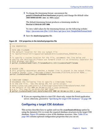 Configuring the datafeed utility


                 C To change the timestamp format, uncomment the
                    portal.CsvDataFeedClient.dateFormat property and change the default value
                    (EEE MMM dd HH : mm : ss : SSS z yyyy).

                    The default timestamp format produces a timestamp similar to
                    Wed Jul 12 20:45:44 GMT 2006.

                    To view valid values for the timestamp format, see the following website:
                    http://java.sun.com/j2se/1.5.0/docs/api/java/text/SimpleDateFormat.html.

                 D Save the datafeed.properties file.

Figure 28   CSV properties in the datafeed.properties file
#-------------------------------------------------------------------------------
# CSV PROPERTIES
#-------------------------------------------------------------------------------
# PATH AND FILENAME
# The default location for the csv output file
# is <portalinstalldir>/appserver/websdk/bin/csvdatafeed_20060704.csv.
#
# To specify a custom location for the file, uncomment the line below and
# specify the destination.Please use forward slash (/) as directory separator for
# both Windows and UNIX.
# portal.CsvDataFeedClient.filenameRoot=c:/dir/csvdatafeedfilename


# HEADER LINE
# This property determines whether a header line is placed in the output files.
# Example header line: Timestamp,Element,Hostname,Platform,Solution Name...
portal.CsvDataFeedClient.printHeader=true


#   TIMESTAMP FORMAT
#   Uncomment the following line to specify a timestamp format
#   in the CSV file. See the below URL for valid values:
#   http://java.sun.com/j2se/1.5.0/docs/api/java/text/SimpleDateFormat.html
#   The default of EEE MMM dd HH:mm:ss:SSS z yyyy produces,
#   e.g.: "Fri Aug 25 14:35:01:703 GMT 2006"
#   portal.CsvDataFeedClient.dateFormat=EEE MMM dd HH:mm:ss:SSS z yyyy


               6 If you are exporting data to a test CSV client only, restart the Portal application
                 server; otherwise, proceed to “Specifying the target CDE databases” on page 199


               Configuring a target CDE database
               This section describes how to update and run the createDatafeedSchema option by
               using the datastore CLI, to create the required database structures in the target CDE
               database. Figure 29 contains a view of the database structure. Also, Table 22 on
               page 202 contains optional configuration properties that you can set.




                                                                              Chapter 6    Reports      195
 