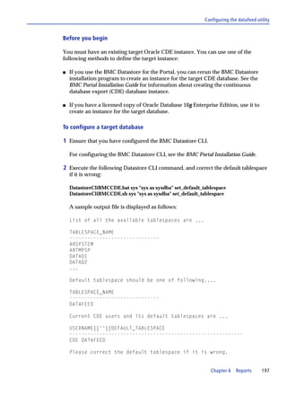 Configuring the datafeed utility


Before you begin

You must have an existing target Oracle CDE instance. You can use one of the
following methods to define the target instance:

s   If you use the BMC Datastore for the Portal, you can rerun the BMC Datastore
    installation program to create an instance for the target CDE database. See the
    BMC Portal Installation Guide for information about creating the continuous
    database export (CDE) database instance.

s   If you have a licensed copy of Oracle Database 10g Enterprise Edition, use it to
    create an instance for the target database.

To configure a target database

1 Ensure that you have configured the BMC Datastore CLI.

    For configuring the BMC Datastore CLI, see the BMC Portal Installation Guide.

2 Execute the following Datastore CLI command, and correct the default tablespace
    if it is wrong:

    DatastoreCliBMCCDE.bat sys "sys as sysdba" set_default_tablespace
    DatastoreCliBMCCDE.sh sys "sys as sysdba" set_default_tablespace

    A sample output file is displayed as follows:

    List of all the available tablespaces are ...

    TABLESPACE_NAME
    ------------------------------
    ARSYSTEM
    ARTMPSP
    DATA01
    DATA02
    ...

    Default tablespace should be one of following....

    TABLESPACE_NAME
    ------------------------------
    DATAFEED

    Current CDE users and its default tablespaces are ...

    USERNAME||''||DEFAULT_TABLESPACE
    ----------------------------------------------------------
    CDE DATAFEED

    Please correct the default tablespace if it is wrong.


                                                               Chapter 6    Reports      197
 