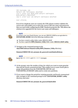 Configuring the datafeed utility


                     CDE Username: cde
                     Default CDE Tablespace: datafeed
                     old 1: alter user &CDE_USER default tablespace
                     &CDE_DEFAULT_TABLESPACE
                     new 1: alter user cde default tablespace datafeed

                     User altered.

                     Even if two duplicate users are created, the CDE schema creation validates the
                     correct user and enables you to select the correct CDE user name and password
                     that you used while configuring the JDBC Datafeed properties file. This allows the
                     schema to be upgraded for the correct user name and tablespace.


                          NOTE
                     If you have your own Oracle license, you can use ORACLE_BASE as an equivalent to
                     DATASTORE_HOME if all of the following conditions exist:

                      s   You have created a utility folder under ORACLE_BASE
                      s   You have copied the BPM_Datastore_Utility folder under ORACLE_BASEutility


                  3 Navigate to the command prompt in the
                     /data1/BMCSoftware/Datastore/utility/BPM_Datastore_Utility directory:

                     DatastoreCliBMCCDE cde_username cde_password createDatafeedSchema


                          NOTE
                     Ignore the ORA-00955 and ORA-02275 messages.




                  4 At the prompt, enter the number of days for which you want to retain granular
                     data and the hourly-summarized data. This enables you to create Oracle jobs to
                     purge old partitions from the PARAMETER_DETAIL and
                     PARAMETER_SUMMARY tables and to create new partitions.

                  5 If you want to change the period for retaining granular and hourly-summarized
                     data, navigate to the command prompt in the %DATASTORE_HOME%utility
                     directory and enter:

                     DatastoreCliBMCCDE cde_username cde_password datafeedJob




198      BMC Performance Manager Portal Monitoring and Management Guide
 