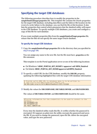 Configuring the datafeed utility



Specifying the target CDE databases
The following procedure describes how to modify the properties in the
sampleDatafeedTarget.properties file. This template file contains the Oracle properties
for the target CDE database, including data filters and the failover file location (in the
event of a write failure to the database, you can find the file at this location). It also
lists the properties that control which parameters that the datafeed utility will export
to the CDE database. To specify multiple CDE databases, you create and configure a
copy of this file for each database.

If you create multiple properties files from the sampleDatafeedTarget.properties file,
ensure that the files do not specify the same target Oracle database.

To specify the target CDE database

1 Copy the sampleDatafeedTarget.properties file to the directory that you specified in
  step 4 on page 194.

  You can assign any name to the new file, but the file must have .properties as the
  file extension.

  This template is on the Portal application server at one of the following locations:

  s   On Windows: %BMC_PORTAL_KIT_HOME%appserverutilBPM_Datafeed
  s   On Solaris: $BMC_PORTAL_KIT_HOME/appserver/util/BPM_Datafeed

2 To specify a valid URL for the CDE database, modify the DB.URL property,
  updating the following highlighted line with the target CDE database information:

   # Provide valid JDBC URL to database data is to be written to.
   # jdbc:oracle:thin:@hostname:port:ORACLE_SID
   DB.URL=jdbc:oracle:thin:@datafeedhost:1521:FEEDDB


3 Modify the values for DB.USERNAME, DB.TABLE.OWNER, and DB.PASSWORD.

  The values of DB.TABLE.OWNER and DB.USERNAME should be the same.

   #Provide information for the credentials to be used to connect to the
   database.
   DB.USERNAME=cde
   DB.PASSWORD=cde
   DB.TABLE.OWNER=cde


  Every time the datafeed utility reads this file, it verifies whether the password is
  encrypted. If it appears as plain text, the utility encrypts the password and saves
  the file. If you need to change the password, open the file, delete the encrypted
  value, and type the new password.



                                                                Chapter 6    Reports      199
 