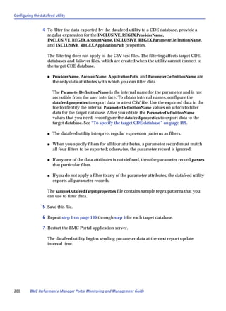Configuring the datafeed utility


                  4 To filter the data exported by the datafeed utility to a CDE database, provide a
                     regular expression for the INCLUSIVE_REGEX.ProviderName,
                     INCLUSIVE_REGEX.AccountName, INCLUSIVE_REGEX.ParameterDefinitionName,
                     and INCLUSIVE_REGEX.ApplicationPath properties.

                     The filtering does not apply to the CSV test files. The filtering affects target CDE
                     databases and failover files, which are created when the utility cannot connect to
                     the target CDE database.

                     s   ProviderName, AccountName, ApplicationPath, and ParameterDefinitionName are
                         the only data attributes with which you can filter data.

                         The ParameterDefinitionName is the internal name for the parameter and is not
                         accessible from the user interface. To obtain internal names, configure the
                         datafeed.properties to export data to a test CSV file. Use the exported data in the
                         file to identify the internal ParameterDefinitionName values on which to filter
                         data for the target database. After you obtain the ParameterDefinitionName
                         values that you need, reconfigure the datafeed.properties to export data to the
                         target database. See “To specify the target CDE database” on page 199.

                     s   The datafeed utility interprets regular expression patterns as filters.

                     s   When you specify filters for all four attributes, a parameter record must match
                         all four filters to be exported; otherwise, the parameter record is ignored.

                     s   If any one of the data attributes is not defined, then the parameter record passes
                         that particular filter.

                     s   If you do not apply a filter to any of the parameter attributes, the datafeed utility
                         exports all parameter records.

                     The sampleDatafeedTarget.properties file contains sample regex patterns that you
                     can use to filter data.

                  5 Save this file.

                  6 Repeat step 1 on page 199 through step 5 for each target database.

                  7 Restart the BMC Portal application server.

                     The datafeed utility begins sending parameter data at the next report update
                     interval time.




200      BMC Performance Manager Portal Monitoring and Management Guide
 