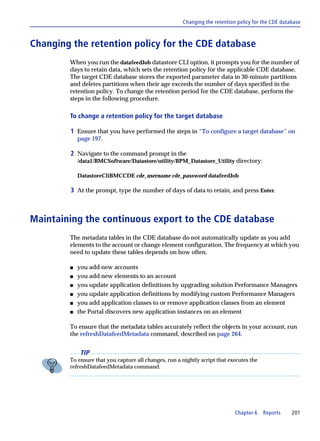 Changing the retention policy for the CDE database



Changing the retention policy for the CDE database
        When you run the datafeedJob datastore CLI option, it prompts you for the number of
        days to retain data, which sets the retention policy for the applicable CDE database.
        The target CDE database stores the exported parameter data in 30-minute partitions
        and deletes partitions when their age exceeds the number of days specified in the
        retention policy. To change the retention period for the CDE database, perform the
        steps in the following procedure.

        To change a retention policy for the target database

        1 Ensure that you have performed the steps in “To configure a target database” on
            page 197.

        2 Navigate to the command prompt in the
            /data1/BMCSoftware/Datastore/utility/BPM_Datastore_Utility directory:

            DatastoreCliBMCCDE cde_username cde_password datafeedJob

        3 At the prompt, type the number of days of data to retain, and press Enter.



Maintaining the continuous export to the CDE database
        The metadata tables in the CDE database do not automatically update as you add
        elements to the account or change element configuration. The frequency at which you
        need to update these tables depends on how often,

        s   you add new accounts
        s   you add new elements to an account
        s   you update application definitions by upgrading solution Performance Managers
        s   you update application definitions by modifying custom Performance Managers
        s   you add application classes to or remove application classes from an element
        s   the Portal discovers new application instances on an element

        To ensure that the metadata tables accurately reflect the objects in your account, run
        the refreshDatafeedMetadata command, described on page 264.


             TIP
        To ensure that you capture all changes, run a nightly script that executes the
        refreshDatafeedMetadata command.




                                                                            Chapter 6    Reports    201
 