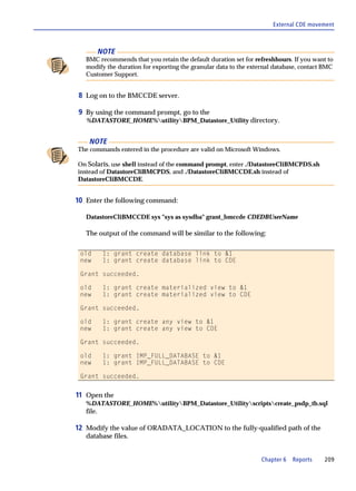 External CDE movement



           NOTE
   BMC recommends that you retain the default duration set for refreshhours. If you want to
   modify the duration for exporting the granular data to the external database, contact BMC
   Customer Support.


8 Log on to the BMCCDE server.

9 By using the command prompt, go to the
   %DATASTORE_HOME%utilityBPM_Datastore_Utility directory.


    NOTE
The commands entered in the procedure are valid on Microsoft Windows.

On Solaris, use shell instead of the command prompt, enter ./DatastoreCliBMCPDS.sh
instead of DatastoreCliBMCPDS, and ./DatastoreCliBMCCDE.sh instead of
DatastoreCliBMCCDE.


10 Enter the following command:

   DatastoreCliBMCCDE sys "sys as sysdba" grant_bmccde CDEDBUserName

   The output of the command will be similar to the following:

 old        1: grant create database link to &1
 new        1: grant create database link to CDE

 Grant succeeded.

 old        1: grant create materialized view to &1
 new        1: grant create materialized view to CDE

 Grant succeeded.

 old        1: grant create any view to &1
 new        1: grant create any view to CDE

 Grant succeeded.

 old        1: grant IMP_FULL_DATABASE to &1
 new        1: grant IMP_FULL_DATABASE to CDE

 Grant succeeded.


11 Open the
   %DATASTORE_HOME%utilityBPM_Datastore_Utilityscriptscreate_psdp_tb.sql
   file.

12 Modify the value of ORADATA_LOCATION to the fully-qualified path of the
   database files.


                                                                  Chapter 6   Reports   209
 
