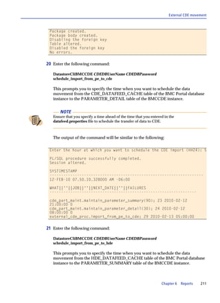 External CDE movement



 Package created.
 Package body created.
 Disabling the foreign key
 Table altered.
 Disabled the foreign key
 No errors.


20 Enter the following command:

   DatastoreCliBMCCDE CDEDBUserName CDEDBPassword
   schedule_import_from_pe_to_cde

   This prompts you to specify the time when you want to schedule the data
   movement from the CDE_DATAFEED_CACHE table of the BMC Portal database
   instance to the PARAMETER_DETAIL table of the BMCCDE instance.


       NOTE
   Ensure that you specify a time ahead of the time that you entered in the
   datafeed.properties file to schedule the transfer of data to CDE.



   The output of the command will be similar to the following:

 Enter the hour at which you want to schedule the CDE import (HH24): 5

 PL/SQL procedure successfully completed.
 Session altered.

 SYSTIMESTAMP
 -------------------------------------------------------------------
 12-FEB-10 07.50.10.328000 AM -06:00

 WHAT||''||JOB||''||NEXT_DATE||''||FAILURES
 ----------------------------------------------------------------

 cde_part_maint.maintain_parameter_summary(90); 23 2010-02-12
 21:00:00 0
 cde_part_maint.maintain_parameter_detail(30); 24 2010-02-12
 08:00:00 0
 external_cde_proc.import_from_pe_to_cde; 29 2010-02-13 05:00:00


21 Enter the following command:

   DatastoreCliBMCCDE CDEDBUserName CDEDBPassword
   schedule_import_from_pe_to_hde

   This prompts you to specify the time when you want to schedule the data
   movement from the HDE_DATAFEED_CACHE table of the BMC Portal database
   instance to the PARAMETER_SUMMARY table of the BMCCDE instance.



                                                                   Chapter 6   Reports   211
 