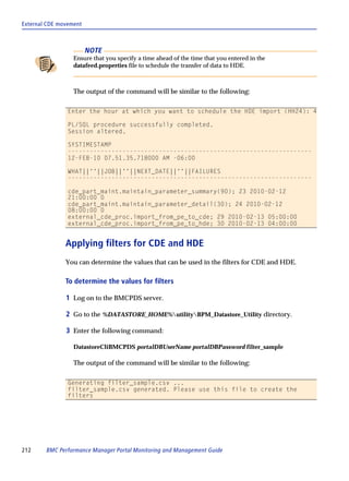 External CDE movement



                        NOTE
                  Ensure that you specify a time ahead of the time that you entered in the
                  datafeed.properties file to schedule the transfer of data to HDE.



                  The output of the command will be similar to the following:

                Enter the hour at which you want to schedule the HDE import (HH24): 4

                PL/SQL procedure successfully completed.
                Session altered.

                SYSTIMESTAMP
                -------------------------------------------------------------------
                12-FEB-10 07.51.35.718000 AM -06:00

                WHAT||''||JOB||''||NEXT_DATE||''||FAILURES
                -------------------------------------------------------------------

                cde_part_maint.maintain_parameter_summary(90); 23 2010-02-12
                21:00:00 0
                cde_part_maint.maintain_parameter_detail(30); 24 2010-02-12
                08:00:00 0
                external_cde_proc.import_from_pe_to_cde; 29 2010-02-13 05:00:00
                external_cde_proc.import_from_pe_to_hde; 30 2010-02-13 04:00:00


               Applying filters for CDE and HDE
               You can determine the values that can be used in the filters for CDE and HDE.

               To determine the values for filters

               1 Log on to the BMCPDS server.

               2 Go to the %DATASTORE_HOME%utilityBPM_Datastore_Utility directory.

               3 Enter the following command:

                  DatastoreCliBMCPDS portalDBUserName portalDBPassword filter_sample

                  The output of the command will be similar to the following:

                Generating filter_sample.csv ...
                filter_sample.csv generated. Please use this file to create the
                filters




212     BMC Performance Manager Portal Monitoring and Management Guide
 