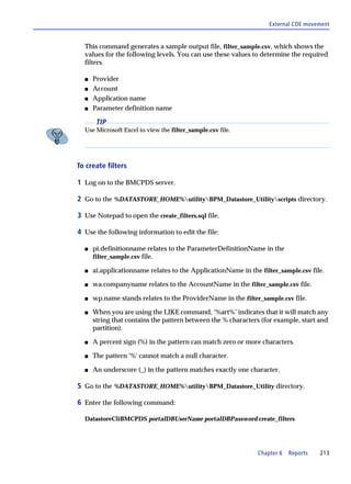 External CDE movement


  This command generates a sample output file, filter_sample.csv, which shows the
  values for the following levels. You can use these values to determine the required
  filters.

  s   Provider
  s   Account
  s   Application name
  s   Parameter definition name

       TIP
  Use Microsoft Excel to view the filter_sample.csv file.




To create filters

1 Log on to the BMCPDS server.

2 Go to the %DATASTORE_HOME%utilityBPM_Datastore_Utilityscripts directory.

3 Use Notepad to open the create_filters.sql file.

4 Use the following information to edit the file:

  s   pi.definitionname relates to the ParameterDefinitionName in the
      filter_sample.csv file.

  s   ai.applicationname relates to the ApplicationName in the filter_sample.csv file.

  s   wa.companyname relates to the AccountName in the filter_sample.csv file.

  s   wp.name stands relates to the ProviderName in the filter_sample.csv file.

  s   When you are using the LIKE command, ‘%art%’ indicates that it will match any
      string that contains the pattern between the % characters (for example, start and
      partition).

  s   A percent sign (%) in the pattern can match zero or more characters.

  s   The pattern '%' cannot match a null character.

  s   An underscore (_) in the pattern matches exactly one character.

5 Go to the %DATASTORE_HOME%utilityBPM_Datastore_Utility directory.

6 Enter the following command:

  DatastoreCliBMCPDS portalDBUserName portalDBPassword create_filters




                                                               Chapter 6   Reports   213
 