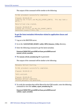 External CDE movement


                  The output of this command will be similar to the following:

                PL/SQL procedure successfully completed.

                Elapsed: 00:00:00.03
                Creating the filters and MV_CDE_EXPORT_CONFIG.               This may take a
                while...

                Materialized view created.

                Elapsed: 00:00:04.87
                Created the filters and MV_CDE_EXPORT_CONFIG
                Generated create_filters.log.


               To get the latest metadata information related to application classes and
               accounts

               1 Log on to the BMCPDS server.

               2 Go to the %DATASTORE_HOME%utilityBPM_Datastore_Utility directory.

               3 Enter the following command to get the latest metadata:

                  DatastoreCliBMCPDS portalDBUserName portalDBPassword
                  manual_refresh_metadata

               4 The manual_refresh_metadata.log file is generated.

                  The output of the command will be similar to the following:

                Metadata Refresh Starting.

                PL/SQL procedure successfully completed.

                Elapsed: 00:00:02.13

                Table analyzed.

                Elapsed: 00:00:00.07
                Metadata Refresh completed.
                refresh_metadata.log generated.


               5 To verify the metadata that will be filtered for the CDE transfer, enter the following
                  command to view the validate_export_metadata.log file:

                  DatastoreCliBMCPDS portalDBUserName portalDBPassword
                  validate_export_metadata




214     BMC Performance Manager Portal Monitoring and Management Guide
 