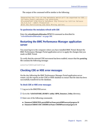 External CDE movement


  The output of the command will be similar to the following:

Generating the list of the metadata which will be exported to CDE...
validate_export_metadata.log generated.
Disconnected from Oracle Database 10g Enterprise Edition Release
10.2.0.2.0 - 64bit Production
With the Partitioning and Data Mining options


To synchronize the metadata refresh with CDE

Enter the refreshDatafeedMetadata BPMCLI command as described in
“refreshDatafeedMetadata” on page 264.


Restarting the BMC Performance Manager application
server
You must log in to the computer where you have installed BMC Portal. Restart the
BMC Performance Manager Portal application server to apply the changes that you
made on BMC Portal.

To verify that the external CDE movement has been enabled, ensure that the portal.log
file contains the following message:

externalCDEEnabled=true


Checking CDE or HDE error messages
On the day following the BMC Performance Manager Portal application server
restart, run the reports on the CDE or HDE database to ensure that the data has been
successfully transfered on the database.

To check CDE or HDE error messages

1 Log on to the BMCPDS server.

2 Go to the %DATASTORE_HOME%utilityBPM_Datastore_Utility directory.

3 Enter one of the following commands:

  s   DatastoreCliBMCPDS portalDBUserName portalDBPassword progress 24
  s   DatastoreCliBMCCDE CDEDBUserName CDEDBPassword progress 24




                                                             Chapter 6   Reports   215
 