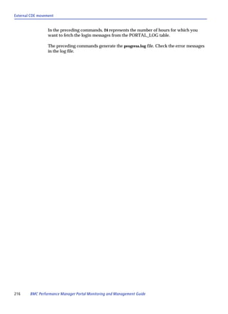 External CDE movement


                  In the preceding commands, 24 represents the number of hours for which you
                  want to fetch the login messages from the PORTAL_LOG table.

                  The preceding commands generate the progress.log file. Check the error messages
                  in the log file.




216     BMC Performance Manager Portal Monitoring and Management Guide
 