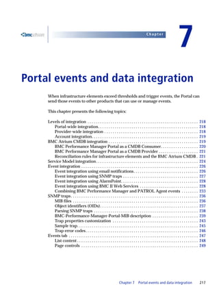 Chapter


                                                                                                                             7
7   Portal events and data integration
         When infrastructure elements exceed thresholds and trigger events, the Portal can
         send those events to other products that can use or manage events.

         This chapter presents the following topics:

         Levels of integration . . . . . . . . . . . . . . . . . . . . . . . . . . . . . . . . . . . . . . . . . . . . . . . . . . . . .          218
            Portal-wide integration. . . . . . . . . . . . . . . . . . . . . . . . . . . . . . . . . . . . . . . . . . . . . . . .                218
            Provider-wide integration . . . . . . . . . . . . . . . . . . . . . . . . . . . . . . . . . . . . . . . . . . . . .                   218
            Account integration. . . . . . . . . . . . . . . . . . . . . . . . . . . . . . . . . . . . . . . . . . . . . . . . . . .              219
         BMC Atrium CMDB integration . . . . . . . . . . . . . . . . . . . . . . . . . . . . . . . . . . . . . . . . . . .                        219
            BMC Performance Manager Portal as a CMDB Consumer. . . . . . . . . . . . . . . . . .                                                  220
            BMC Performance Manager Portal as a CMDB Provider . . . . . . . . . . . . . . . . . . .                                               221
            Reconciliation rules for infrastructure elements and the BMC Atrium CMDB .                                                            221
         Service Model integration . . . . . . . . . . . . . . . . . . . . . . . . . . . . . . . . . . . . . . . . . . . . . . . . .              224
         Event integration . . . . . . . . . . . . . . . . . . . . . . . . . . . . . . . . . . . . . . . . . . . . . . . . . . . . . . . .        226
            Event integration using email notifications. . . . . . . . . . . . . . . . . . . . . . . . . . . . . . .                              226
            Event integration using SNMP traps . . . . . . . . . . . . . . . . . . . . . . . . . . . . . . . . . . . .                            227
            Event integration using AlarmPoint. . . . . . . . . . . . . . . . . . . . . . . . . . . . . . . . . . . . .                           228
            Event integration using BMC II Web Services . . . . . . . . . . . . . . . . . . . . . . . . . . . .                                   228
            Combining BMC Performance Manager and PATROL Agent events . . . . . . . .                                                             233
         SNMP traps . . . . . . . . . . . . . . . . . . . . . . . . . . . . . . . . . . . . . . . . . . . . . . . . . . . . . . . . . . . . .     236
            MIB files . . . . . . . . . . . . . . . . . . . . . . . . . . . . . . . . . . . . . . . . . . . . . . . . . . . . . . . . . . . .     236
            Object identifiers (OIDs). . . . . . . . . . . . . . . . . . . . . . . . . . . . . . . . . . . . . . . . . . . . . . .                237
            Parsing SNMP traps . . . . . . . . . . . . . . . . . . . . . . . . . . . . . . . . . . . . . . . . . . . . . . . . . .                238
            BMC-Performance-Manager-Portal-MIB description . . . . . . . . . . . . . . . . . . . . . .                                            239
            Trap properties customization . . . . . . . . . . . . . . . . . . . . . . . . . . . . . . . . . . . . . . . . .                       243
            Sample trap. . . . . . . . . . . . . . . . . . . . . . . . . . . . . . . . . . . . . . . . . . . . . . . . . . . . . . . . . .        245
            Trap error codes. . . . . . . . . . . . . . . . . . . . . . . . . . . . . . . . . . . . . . . . . . . . . . . . . . . . . .           246
         Events tab . . . . . . . . . . . . . . . . . . . . . . . . . . . . . . . . . . . . . . . . . . . . . . . . . . . . . . . . . . . . . .   247
            List content . . . . . . . . . . . . . . . . . . . . . . . . . . . . . . . . . . . . . . . . . . . . . . . . . . . . . . . . . .      248
            Page controls . . . . . . . . . . . . . . . . . . . . . . . . . . . . . . . . . . . . . . . . . . . . . . . . . . . . . . . .         249




                                                                        Chapter 7        Portal events and data integration                       217
 