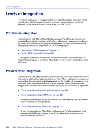 Levels of integration



Levels of integration
                 The Portal enables you to configure different levels of integration with other Portal
                 modules and BMC products. The extent to which you can configure the Portal
                 depends on the credentials that you use to log on to the Portal.



Portal-wide integration
                 Administrators with Edit and See Other Providers and Their Users permissions can
                 establish Portal-wide integration, which affects all users and accounts on the Portal,
                 by using the Global Properties page on the Portal tab. For more information about
                 configuring Portal-wide integration, see the following topics:

                 s      “BMC Atrium CMDB integration” on page 219
                 s      “Service Model integration” on page 224

                 To configure AlarmPoint notifications, Portal administrators also must access the
                 Global Properties page to specify an AlarmPoint server to receive notifications from
                 the Portal.



Provider-wide integration
                 Administrators with Edit permission can establish provider-wide (or enterprise level)
                 integration, which affects all accounts in a provider. After you log on, you can access
                 and modify the options in the Notifications task on the Provider tab to integrate event
                 data with other modules or products. When configured, these notification rules
                 trigger notifications for all events (of the specified type) for all accounts in a provider.

                 s      “Event integration using email notifications” on page 226

                 s      “Event integration using SNMP traps” on page 227

                        Before you can configure SNMP notifications, you must specify a SNMP server to
                        receive notifications from the Portal.

                 s      “Event integration using AlarmPoint” on page 228

                        Before you can configure AlarmPoint notifications, a Portal administrator must
                        access the Global Properties page to specify an AlarmPoint server to receive
                        notifications from the Portal.




218       BMC Performance Manager Portal Monitoring and Management Guide
 