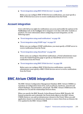 Account integration


        s   “Event integration using BMC II Web Services” on page 228

            Before you can configure BMC II Web Services notifications, you must specify a
            BMC II Web Services server to receive notifications from the Portal.



Account integration
        Users with full access rights for notifications can access and modify the options in the
        Notifications task on the Configure tab to integrate event data with other modules or
        products. For more information about configuring account integration, see the
        following topics:

        s   “Event integration using email notifications” on page 226

        s   “Event integration using SNMP traps” on page 227

            Before you can configure SNMP notifications, you must specify a SNMP server to
            receive notifications from the Portal.

        s   “Event integration using AlarmPoint” on page 228

            Before users can configure AlarmPoint notifications, a Portal administrator must
            access the Global Properties page to specify an AlarmPoint server to receive
            notifications from the Portal.

        s   “Event integration using BMC II Web Services” on page 228

            Before users can configure BMC II Web Services notifications, a provider
            administrator must specify a BMC II Web Services server to receive notifications
            from the Portal.




BMC Atrium CMDB integration
        The BMC Atrium Configuration Management Database (BMC Atrium CMDB) is a
        repository of configuration items (CIs), such as software, hardware, network and
        related databases, documentation, and people. The BMC Atrium CMDB stores the
        attributes for CIs and the relationships between them.

        When you specify the BMC Remedy Action Request System (BMC Remedy AR
        System) properties and credentials, the Portal sends objects to the BMC Atrium
        CMDB whenever you add an infrastructure element to the Portal. When you add
        application classes to an infrastructure element or remove them from an element, the
        CI is updated in the BMC Atrium CMDB.


                                               Chapter 7   Portal events and data integration   219
 