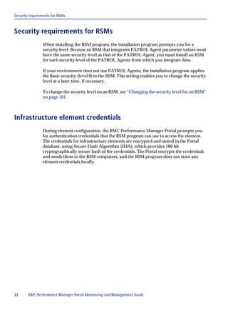 Security requirements for RSMs



Security requirements for RSMs
                When installing the RSM program, the installation program prompts you for a
                security level. Because an RSM that integrates PATROL Agent parameter values must
                have the same security level as that of the PATROL Agent, you must install an RSM
                for each security level of the PATROL Agents from which you integrate data.

                If your environment does not use PATROL Agents, the installation program applies
                the Basic security (level 0) to the RSM. This setting enables you to change the security
                level at a later time, if necessary.

                To change the security level on an RSM, see “Changing the security level for an RSM”
                on page 101.



Infrastructure element credentials
                During element configuration, the BMC Performance Manager Portal prompts you
                for authentication credentials that the RSM program can use to access the element.
                The credentials for infrastructure elements are encrypted and stored in the Portal
                database, using Secure Hash Algorithm (SHA), which provides 160-bit
                cryptographically secure hash of the credentials. The Portal encrypts the credentials
                and sends them to the RSM computers, and the RSM program does not store any
                element credentials locally.




22      BMC Performance Manager Portal Monitoring and Management Guide
 
