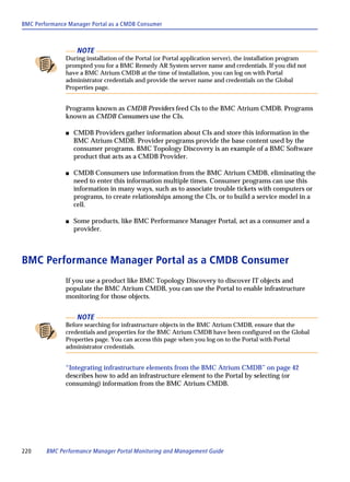 BMC Performance Manager Portal as a CMDB Consumer



                    NOTE
               During installation of the Portal (or Portal application server), the installation program
               prompted you for a BMC Remedy AR System server name and credentials. If you did not
               have a BMC Atrium CMDB at the time of installation, you can log on with Portal
               administrator credentials and provide the server name and credentials on the Global
               Properties page.


               Programs known as CMDB Providers feed CIs to the BMC Atrium CMDB. Programs
               known as CMDB Consumers use the CIs.

               s   CMDB Providers gather information about CIs and store this information in the
                   BMC Atrium CMDB. Provider programs provide the base content used by the
                   consumer programs. BMC Topology Discovery is an example of a BMC Software
                   product that acts as a CMDB Provider.

               s   CMDB Consumers use information from the BMC Atrium CMDB, eliminating the
                   need to enter this information multiple times. Consumer programs can use this
                   information in many ways, such as to associate trouble tickets with computers or
                   programs, to create relationships among the CIs, or to build a service model in a
                   cell.

               s   Some products, like BMC Performance Manager Portal, act as a consumer and a
                   provider.



BMC Performance Manager Portal as a CMDB Consumer
               If you use a product like BMC Topology Discovery to discover IT objects and
               populate the BMC Atrium CMDB, you can use the Portal to enable infrastructure
               monitoring for those objects.


                    NOTE
               Before searching for infrastructure objects in the BMC Atrium CMDB, ensure that the
               credentials and properties for the BMC Atrium CMDB have been configured on the Global
               Properties page. You can access this page when you log on to the Portal with Portal
               administrator credentials.


               “Integrating infrastructure elements from the BMC Atrium CMDB” on page 42
               describes how to add an infrastructure element to the Portal by selecting (or
               consuming) information from the BMC Atrium CMDB.




220     BMC Performance Manager Portal Monitoring and Management Guide
 