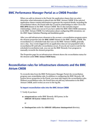 BMC Performance Manager Portal as a CMDB Provider



BMC Performance Manager Portal as a CMDB Provider
         When you add an element to the Portal, the application classes that you select
         determine what information is placed into the BMC Atrium CMDB. If the selected
         application classes contain information to generate the required details, including the
         reconciliation tokens, the Portal adds the CI and its relationships to other CIs to the
         BMC.BPM dataset in the BMC Atrium CMDB. The CI also includes impact
         relationships, which you can see if you have added the BMC SIM CMDB extensions
         to the BMC Atrium CMDB. For information about configuring SIM extensions, see
         the BMC Impact Solutions Planning and Installation guide.

         After you add infrastructure elements to the account, a reconciliation program enters
         the element properties into the BMC.ASSET dataset in the BMC Atrium CMDB. The
         reconciliation is a scheduled task that runs on the BMC Atrium CMDB, generally
         once a day. Any events triggered for an application class are not populated with a
         reconciliation ID until after reconciliation occurs. If you do not want to wait for the
         scheduled reconciliation task, you can use the BMC Remedy User program to
         manually reconcile the element properties.

         The Properties page for an infrastructure element shows the reconciliation status for
         the element under BMC Atrium CMDB Status.



Reconciliation rules for infrastructure elements and the BMC
Atrium CMDB
         To reconcile data from the BMC Performance Manager Portal, the reconciliation
         program uses reconciliation rules. In addition to configuring the BMC Remedy AR
         System Server properties in the Portal, you must also import the reconciliation rules.
         Without reconciliation rules, the Portal does not add any information to the BMC
         Atrium CMDB, and it writes an error to the log file.

         To import reconciliation rules into the BMC Atrium CMDB

         1 Verify if you have:

           s   arimportcmd.exe under BMC Remedy AR System, in the
               ARBASEAR SystemAdmin directory

               or

           s   DataImport.bat under the ARBASEARSystemdataimporttool directory.




                                                Chapter 7   Portal events and data integration   221
 