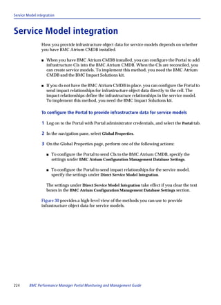 Service Model integration



Service Model integration
                 How you provide infrastructure object data for service models depends on whether
                 you have BMC Atrium CMDB installed.

                 s   When you have BMC Atrium CMDB installed, you can configure the Portal to add
                     infrastructure CIs into the BMC Atrium CMDB. When the CIs are reconciled, you
                     can create service models. To implement this method, you need the BMC Atrium
                     CMDB and the BMC Impact Solutions kit.

                 s   If you do not have the BMC Atrium CMDB in place, you can configure the Portal to
                     send impact relationships for infrastructure object data directly to the cell. The
                     impact relationships define the infrastructure relationships in the service model.
                     To implement this method, you need the BMC Impact Solutions kit.

                 To configure the Portal to provide infrastructure data for service models

                 1 Log on to the Portal with Portal administrator credentials, and select the Portal tab.

                 2 In the navigation pane, select Global Properties.

                 3 On the Global Properties page, perform one of the following actions:

                     s   To configure the Portal to send CIs to the BMC Atrium CMDB, specify the
                         settings under BMC Atrium Configuration Management Database Settings.

                     s   To configure the Portal to send impact relationships for the service model,
                         specify the settings under Direct Service Model Integration.

                     The settings under Direct Service Model Integration take effect if you clear the text
                     boxes in the BMC Atrium Configuration Management Database Settings section.

                 Figure 30 provides a high-level view of the methods you can use to provide
                 infrastructure object data for service models.




224      BMC Performance Manager Portal Monitoring and Management Guide
 