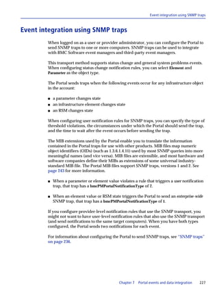 Event integration using SNMP traps



Event integration using SNMP traps
        When logged on as a user or provider administrator, you can configure the Portal to
        send SNMP traps to one or more computers. SNMP traps can be used to integrate
        with BMC Software event managers and third-party event managers.

        This transport method supports status change and general system problems events.
        When configuring status change notification rules, you can select Element and
        Parameter as the object type.

        The Portal sends traps when the following events occur for any infrastructure object
        in the account:

        s   a parameter changes state
        s   an infrastructure element changes state
        s   an RSM changes state

        When configuring user notification rules for SNMP traps, you can specify the type of
        threshold violations, the circumstances under which the Portal should send the trap,
        and the time to wait after the event occurs before sending the trap.

        The MIB extensions used by the Portal enable you to translate the information
        contained in the Portal traps for use with other products. MIB files map numeric
        object identifiers (OIDs) (such as 1.3.6.1.4.11) used by most SNMP queries into more
        meaningful names (and vice versa). MIB files are extensible, and most hardware and
        software companies define their MIBs as extensions of some universal industry-
        standard MIB file. The Portal MIB files support SNMP traps, versions 1 and 2. See
        page 243 for more information.

        s   When a parameter or element value violates a rule that triggers a user notification
            trap, that trap has a bmcPMPortalNotificationType of 2.

        s   When an element value or RSM state triggers the Portal to send an enterprise-wide
            SNMP trap, that trap has a bmcPMPortalNotificationType of 1.

        If you configure provider-level notification rules that use the SNMP transport, you
        might not want to have user-level notification rules that also use the SNMP transport
        (and send notifications to the same target computers). When you have both types
        configured, the Portal sends two notifications for each event.

        For information about configuring the Portal to send SNMP traps, see “SNMP traps”
        on page 236.




                                                Chapter 7   Portal events and data integration   227
 