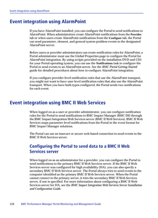 Event integration using AlarmPoint



Event integration using AlarmPoint
                 If you have AlarmPoint installed, you can configure the Portal to send notifications to
                 AlarmPoint. When administrators create AlarmPoint notifications from the Provider
                 tab or when users create AlarmPoint notifications from the Configure tab, the Portal
                 can send parameter, element, and general system problem events to the designated
                 AlarmPoint server.

                 Before users or provider administrators can create notification rules for AlarmPoint, a
                 Portal administrator must use the Global Properties page to configure the Portal for
                 AlarmPoint integration. By using scripts provided on the installation DVD and CD1
                 for your Portal operating system, you can use the Notifications task to configure the
                 Portal to send events to an AlarmPoint server. See the BMC Portal Getting Started
                 guide for detailed procedures about how to configure AlarmPoint integration.

                 If you configure provider-level notification rules that use the AlarmPoint transport,
                 you might not want to have user-level notification rules that also use the AlarmPoint
                 transport. When you have both types configured, the Portal sends two notifications
                 for each event.



Event integration using BMC II Web Services
                 When logged on as a user or provider administrator, you can configure notification
                 rules for the Portal to send notifications to BMC Impact Manager (BMC IM) through
                 the BMC Impact Integration Web Services server (BMC II Web Services). BMC II Web
                 Services maps parameter-level notifications from the Portal in the event format for
                 BMC Impact Manager solutions.

                 The Portal can use an insecure or secure web-based connection to send events to the
                 BMC II Web Services server.


                 Configuring the Portal to send data to a BMC II Web
                 Services server
                 When logged on as an administrator for a provider, you can configure the Portal to
                 send notifications to the primary BMC II Web Services server. If the BMC II Web
                 Services server was configured for high availability (HA), you can also specify a
                 secondary BMC II Web Services server. The Portal always tries to send events to the
                 computer identified as the primary BMC II Web Services server. When the Portal
                 cannot connect to the primary server, it tries the secondary BMC II Web Services
                 server, if one is specified. For more information about configuring a BMC II Web
                 Services server for HA, see the BMC Impact Integration Web Services Server Installation
                 and Configuration Guide.




228      BMC Performance Manager Portal Monitoring and Management Guide
 