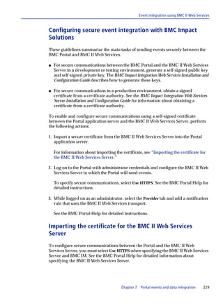 Event integration using BMC II Web Services



Configuring secure event integration with BMC Impact
Solutions
These guidelines summarize the main tasks of sending events securely between the
BMC Portal and BMC II Web Services.

s   For secure communications between the BMC Portal and the BMC II Web Services
    Server in a development or testing environment, generate a self-signed public key
    and self-signed private key. The BMC Impact Integration Web Services Installation and
    Configuration Guide describes how to generate these keys.

s   For secure communications in a production environment, obtain a signed
    certificate from a certificate authority. See the BMC Impact Integration Web Services
    Server Installation and Configuration Guide for information about obtaining a
    certificate from a certificate authority.

To enable and configure secure communications using a self-signed certificate
between the Portal application server and the BMC II Web Services Server, perform
the following actions:

1. Import a secure certificate from the BMC II Web Services Server into the Portal
   application server.

    For information about importing the certificate, see “Importing the certificate for
    the BMC II Web Services Server.”

2. Log on to the Portal with administrator credentials and configure the BMC II Web
   Services Server to which the Portal will send events.

    To specify secure communications, select Use HTTPS. See the BMC Portal Help for
    detailed instructions.

3. While logged on as an administrator, select the Provider tab and add a notification
   rule that uses the BMC II Web Services transport.

    See the BMC Portal Help for detailed instructions.


Importing the certificate for the BMC II Web Services
Server
To configure secure communications between the Portal and the BMC II Web
Services Server, you must select Use HTTPS when specifying the BMC II Web Services
Server and BMC IM. See the BMC Portal Help for detailed information about
specifying the BMC II Web Services Server.




                                         Chapter 7    Portal events and data integration    229
 
