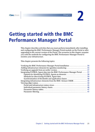 Chapter


                                                                                                                   2
Getting started with the BMC
2




Performance Manager Portal
     This chapter describes activities that you must perform immediately after installing
     and configuring the BMC Performance Manager Portal module on the Portal or after
     upgrading to the current version of the Portal. The scenarios in this chapter acquaint
     you with the methods for configuring the BMC Performance Manager Portal to
     monitor your infrastructure.

     This chapter presents the following topics:

     Verifying the BMC Performance Manager Portal installation . . . . . . . . . . . . . . . . . . .                                     24
     Adding infrastructure elements for agentless monitoring . . . . . . . . . . . . . . . . . . . . . .                                 25
     Verifying an upgrade from an earlier version . . . . . . . . . . . . . . . . . . . . . . . . . . . . . . . . .                      27
     Integrating PATROL Agent data into the BMC Performance Manager Portal . . . . .                                                     27
         Options for identifying PATROL Agents as elements . . . . . . . . . . . . . . . . . . . . . . .                                 28
         Methods for discovering PATROL Agent data. . . . . . . . . . . . . . . . . . . . . . . . . . . . .                              29
         Synchronization of thresholds and application classes . . . . . . . . . . . . . . . . . . . . . .                               40
     Integrating infrastructure elements from the BMC Atrium CMDB . . . . . . . . . . . . . . .                                          42
     Viewing object status . . . . . . . . . . . . . . . . . . . . . . . . . . . . . . . . . . . . . . . . . . . . . . . . . . . . . .   44
         Portal and infrastructure status views . . . . . . . . . . . . . . . . . . . . . . . . . . . . . . . . . . . .                  45
         Individual parameter history charts . . . . . . . . . . . . . . . . . . . . . . . . . . . . . . . . . . . . . .                 46
         Parameter history tables . . . . . . . . . . . . . . . . . . . . . . . . . . . . . . . . . . . . . . . . . . . . . . . .        47
         Parameter filtering. . . . . . . . . . . . . . . . . . . . . . . . . . . . . . . . . . . . . . . . . . . . . . . . . . . . .    47




                                  Chapter 2       Getting started with the BMC Performance Manager Portal                                23
 