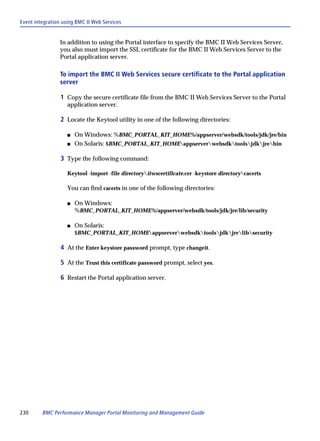 Event integration using BMC II Web Services


                 In addition to using the Portal interface to specify the BMC II Web Services Server,
                 you also must import the SSL certificate for the BMC II Web Services Server to the
                 Portal application server.

                 To import the BMC II Web Services secure certificate to the Portal application
                 server

                 1 Copy the secure certificate file from the BMC II Web Services Server to the Portal
                    application server.

                 2 Locate the Keytool utility in one of the following directories:

                    s   On Windows: %BMC_PORTAL_KIT_HOME%/appserver/websdk/tools/jdk/jre/bin
                    s   On Solaris: $BMC_PORTAL_KIT_HOMEappserverwebsdktoolsjdkjrebin

                 3 Type the following command:

                    Keytool -import -file directoryiiwscertificate.cer -keystore directorycacerts

                    You can find cacerts in one of the following directories:

                    s   On Windows:
                        %BMC_PORTAL_KIT_HOME%/appserver/websdk/tools/jdk/jre/lib/security

                    s   On Solaris:
                        $BMC_PORTAL_KIT_HOMEappserverwebsdktoolsjdkjrelibsecurity

                 4 At the Enter keystore password prompt, type changeit.

                 5 At the Trust this certificate password prompt, select yes.

                 6 Restart the Portal application server.




230      BMC Performance Manager Portal Monitoring and Management Guide
 