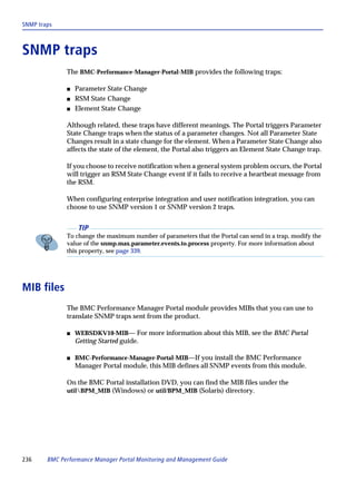 SNMP traps



SNMP traps
              The BMC-Performance-Manager-Portal-MIB provides the following traps:

              s   Parameter State Change
              s   RSM State Change
              s   Element State Change

              Although related, these traps have different meanings. The Portal triggers Parameter
              State Change traps when the status of a parameter changes. Not all Parameter State
              Changes result in a state change for the element. When a Parameter State Change also
              affects the state of the element, the Portal also triggers an Element State Change trap.

              If you choose to receive notification when a general system problem occurs, the Portal
              will trigger an RSM State Change event if it fails to receive a heartbeat message from
              the RSM.

              When configuring enterprise integration and user notification integration, you can
              choose to use SNMP version 1 or SNMP version 2 traps.


                   TIP
              To change the maximum number of parameters that the Portal can send in a trap, modify the
              value of the snmp.max.parameter.events.to.process property. For more information about
              this property, see page 339.




MIB files
              The BMC Performance Manager Portal module provides MIBs that you can use to
              translate SNMP traps sent from the product.

              s   WEBSDKV10-MIB— For more information about this MIB, see the BMC Portal
                  Getting Started guide.

              s   BMC-Performance-Manager-Portal-MIB—If you install the BMC Performance
                  Manager Portal module, this MIB defines all SNMP events from this module.

              On the BMC Portal installation DVD, you can find the MIB files under the
              utilBPM_MIB (Windows) or util/BPM_MIB (Solaris) directory.




236     BMC Performance Manager Portal Monitoring and Management Guide
 