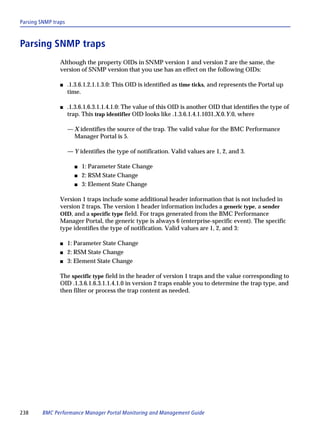 Parsing SNMP traps



Parsing SNMP traps
                Although the property OIDs in SNMP version 1 and version 2 are the same, the
                version of SNMP version that you use has an effect on the following OIDs:

                s    .1.3.6.1.2.1.1.3.0: This OID is identified as time ticks, and represents the Portal up
                     time.

                s    .1.3.6.1.6.3.1.1.4.1.0: The value of this OID is another OID that identifies the type of
                     trap. This trap identifier OID looks like .1.3.6.1.4.1.1031.X.0.Y.0, where

                     — X identifies the source of the trap. The valid value for the BMC Performance
                       Manager Portal is 5.

                     — Y identifies the type of notification. Valid values are 1, 2, and 3.

                       s   1: Parameter State Change
                       s   2: RSM State Change
                       s   3: Element State Change

                Version 1 traps include some additional header information that is not included in
                version 2 traps. The version 1 header information includes a generic type, a sender
                OID, and a specific type field. For traps generated from the BMC Performance
                Manager Portal, the generic type is always 6 (enterprise-specific event). The specific
                type identifies the type of notification. Valid values are 1, 2, and 3:

                s    1: Parameter State Change
                s    2: RSM State Change
                s    3: Element State Change

                The specific type field in the header of version 1 traps and the value corresponding to
                OID .1.3.6.1.6.3.1.1.4.1.0 in version 2 traps enable you to determine the trap type, and
                then filter or process the trap content as needed.




238     BMC Performance Manager Portal Monitoring and Management Guide
 