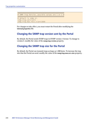 Trap properties customization



                 #################################################
                 # SNMP Trap Version, possible values are 1 or 2 #
                 #################################################
                 # default is snmp v1.
                 snmp.trap.version=1
                 snmp.trap.max.recv.size=13000


                For changes to take effect, you must restart the Portal after modifying the
                internal.properties file.


                Changing the SNMP trap version sent by the Portal
                By default, the Portal sends SNMP traps in SNMP version 1 format. To change to
                version 2, modify the value of the snmp.trap.version property.


                Changing the SNMP trap size for the Portal
                By default, the Portal can transmit traps as large as 1,300 bytes. To increase the trap
                size that the Portal can send, modify the value of the snmp.trap.max.recv.size property.




244      BMC Performance Manager Portal Monitoring and Management Guide
 